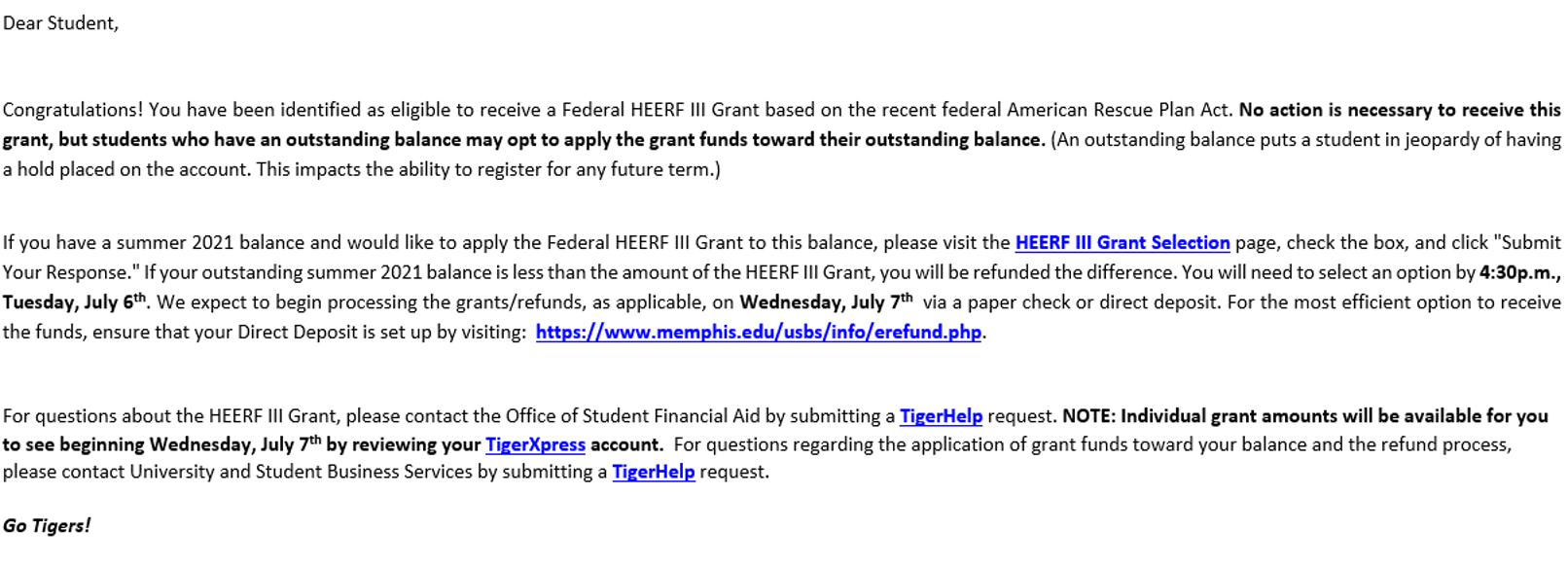 Dear student, Congratulations! You have been identified as eligible to receive a Federal HEERF III Grant based on the recent American Rescue Plan Act. No action is necessary to receive this grant, but students who have an outstanding balance may opt to apply the grant funds toward their outstanding balance. (An outstanding balance puts a student in jeopardy of having a hold placed on the account. This impacts the ability to register for any future term.) If you have a summer 2021 balance and would like to apply the Federal HEERF III Grant to this balance, please visit the HEERF III Grant Selection page, check the box,k and click "Submit Your Reponse." If you outstanding summer 2021 balance is less than the amount of the HEERF III Grant, you will be refunded the difference. You will need to select an option by 4:30 p.m., Tuesday, July 6th. We expect to begin processing the grants/refunds, as applicable, on Wednesday, July 7th via a paper check or direct deposit. For the most efficient option to receive the funds, ensure that your Direct Deposit is set up by visiting: /usbs/info/erefund.php. For questions about the HEERF III Grant, please contact the Office of Student Financial Aid by submitting a TigerHelp request. NOTE: Individual grant amounts will be available for you to see beginning Wednesday, July 7th by reviewing your TigerXpress account. For questions regarding the application of grant funds toward your balance and the refund process, please contact University and Student Business Services by submitting a TigerHelp request. Go Tigers!