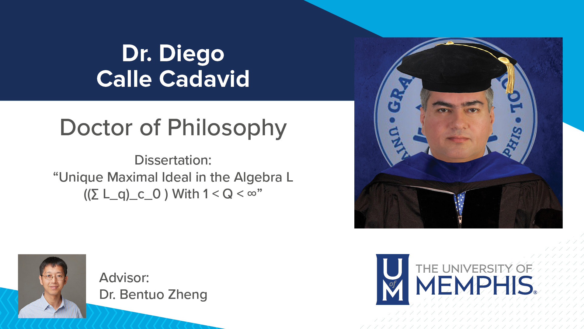 Dr. Diego Calle Cadavid Dissertation: “Unique Maximal Ideal in the Algebra L ((∑ L_q)_c_0 ) With 1 < Q < ∞” Major Professor: Dr. Bentuo Zheng