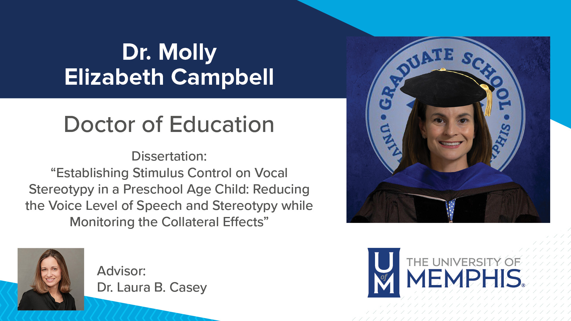 Dr. Molly Elizabeth Campbell Dissertation: “Establishing Stimulus Control on Vocal Stereotypy in a Preschool Age Child: Reducing the Voice Level of Speech and Stereotypy while Monitoring the Collateral Effects ” Major Professor: Dr. Laura B Casey