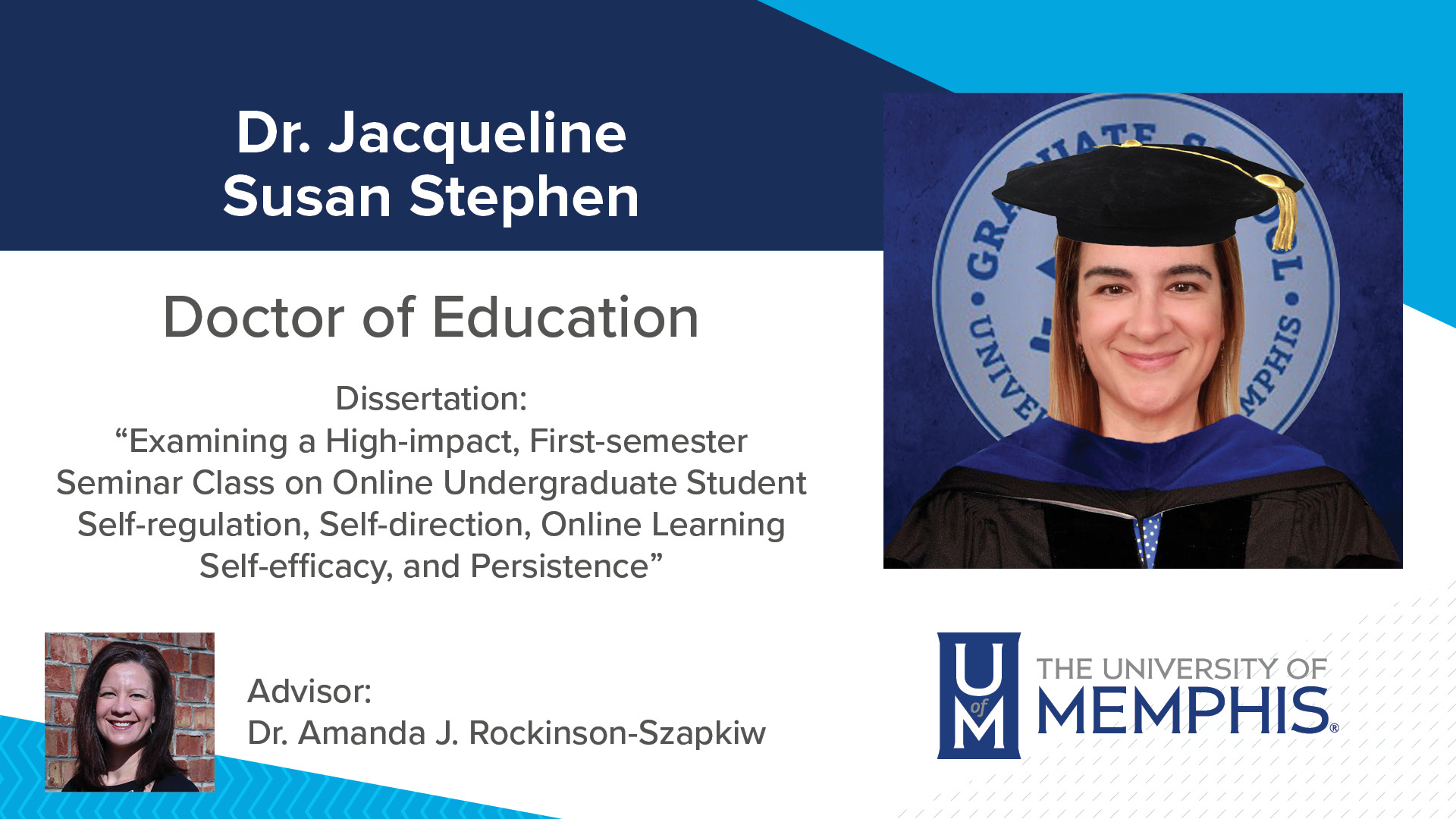 Dr. Jacqueline Susan Stephen Dissertation: “Examining a High-impact, First-semester Seminar Class on Online Undergraduate Student Self-regulation, Self-direction, Online Learning Self-efficacy, and Persistence” Major Professor: Dr. Amanda J. Rockinson-Szapkiw
