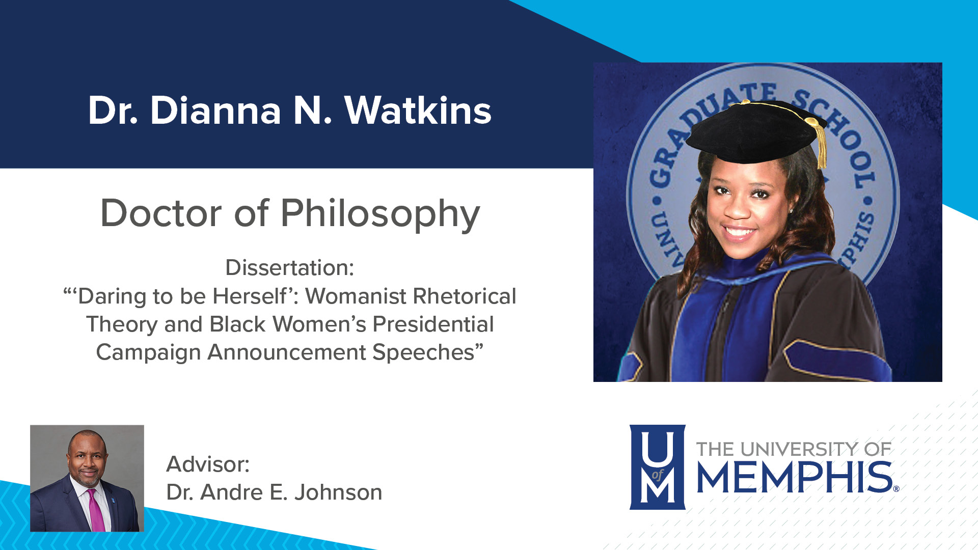 Dr. Dianna N. Watkins Dissertation: “‘Daring to be Herself’: Womanist Rhetorical Theory and Black Women’s Presidential Campaign Announcement Speeches” Major Professor: Dr. Andre E Johnson