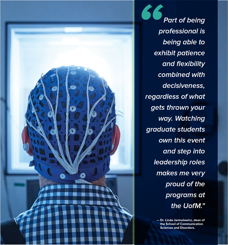 Part of being professional is being able to exhibit patience and flexibility combined with decisiveness, regardless of what gets thrown your way. Watching graduate students own this event and step into leadership roles makes me very proud of the programs at the UofM.” — Dr. Linda Jarmulowicz, dean of the School of Communication Sciences and Disorders