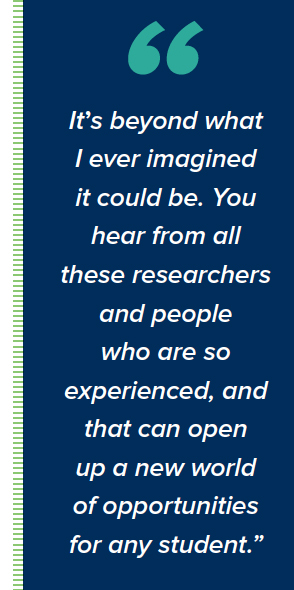  It’s beyond what I ever imagined it could be. You hear from all these researchers and people who are so experienced, and that can open up a new world of opportunities for any student.”